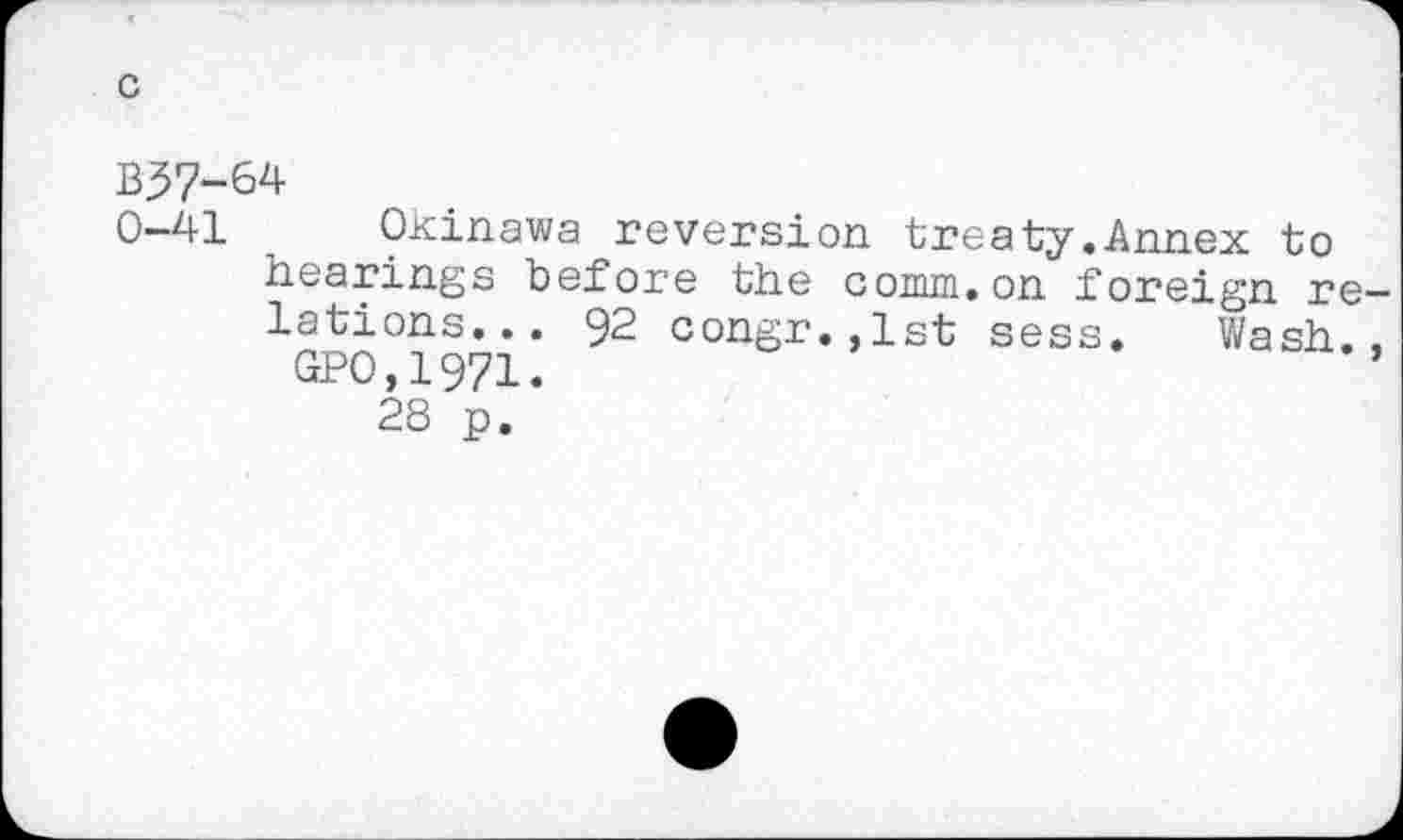 ﻿B37-64
0-41 Okinawa reversion treaty.Annex to hearings before the comm.on foreign re lations... 92 congr.,lst sess. Wash.
GPO,1971.
28 p.